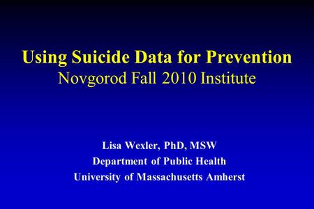 Using Suicide Data for Prevention Novgorod Fall 2010 Institute Lisa Wexler, PhD, MSW Department of Public Health University of Massachusetts Amherst.