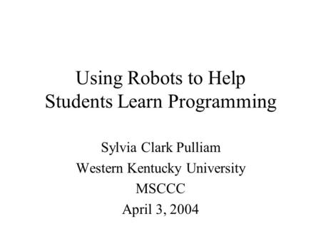 Using Robots to Help Students Learn Programming Sylvia Clark Pulliam Western Kentucky University MSCCC April 3, 2004.