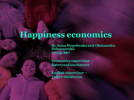 Happiness economics By Anna Stepchenko and Oleksandra Dzhurasenko Group 887 Economics supervisor – Kateryna Goncharova English supervisor – Yuliya Shtaltovna.