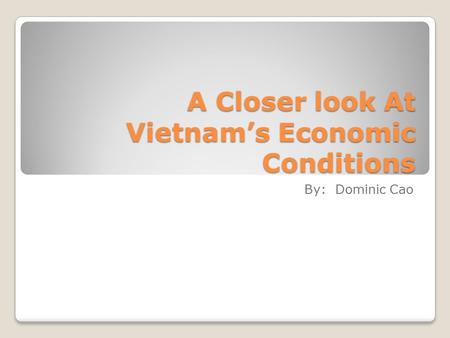 A Closer look At Vietnam’s Economic Conditions By: Dominic Cao.