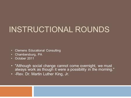 INSTRUCTIONAL ROUNDS Clemens Educational Consulting Chambersburg, PA October 2011 Although social change cannot come overnight, we must always work as.