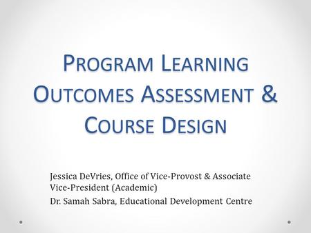 P ROGRAM L EARNING O UTCOMES A SSESSMENT & C OURSE D ESIGN Jessica DeVries, Office of Vice-Provost & Associate Vice-President (Academic) Dr. Samah Sabra,