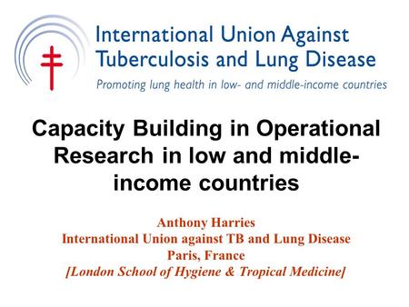 Capacity Building in Operational Research in low and middle- income countries Anthony Harries International Union against TB and Lung Disease Paris, France.