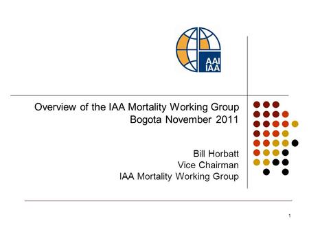 1 Overview of the IAA Mortality Working Group Bogota November 2011 Bill Horbatt Vice Chairman IAA Mortality Working Group.