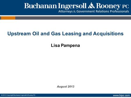 Www.bipc.com © 2013 Copyright Buchanan Ingersoll & Rooney PC Upstream Oil and Gas Leasing and Acquisitions Lisa Pampena August 2013.