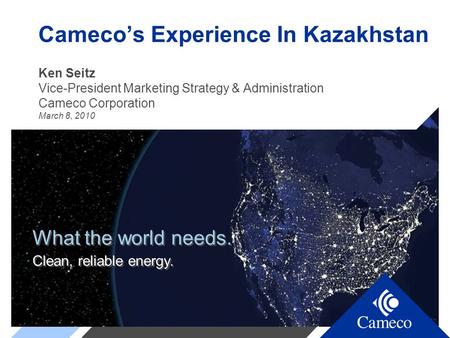 What the world needs. Clean, reliable energy. What the world needs. Clean, reliable energy. Cameco’s Experience In Kazakhstan Ken Seitz Vice-President.