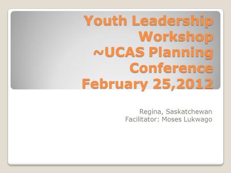 Youth Leadership Workshop ~UCAS Planning Conference February 25,2012 Regina, Saskatchewan Facilitator: Moses Lukwago.