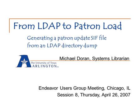 From LDAP to Patron Load From LDAP to Patron Load Generating a patron update SIF file from an LDAP directory dump Michael Doran, Systems Librarian Endeavor.