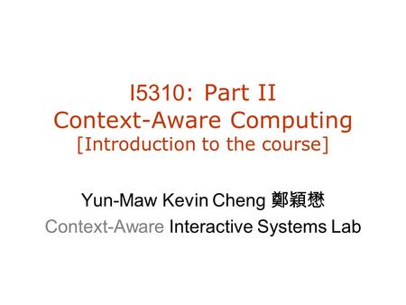 I5310 : Part II Context-Aware Computing [Introduction to the course] Yun-Maw Kevin Cheng 鄭穎懋 Context-Aware Interactive Systems Lab.