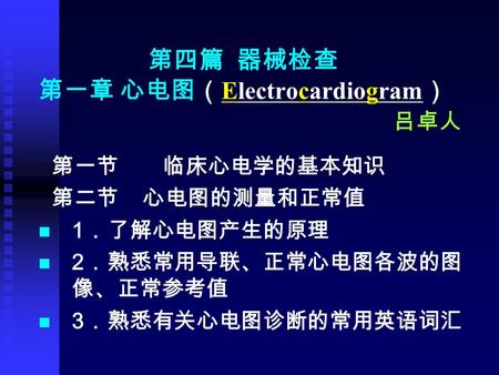 第四篇 器械检查 第一章 心电图（ Electrocardiogram ） 吕卓人 第一节 临床心电学的基本知识 第二节 心电图的测量和正常值 1 ．了解心电图产生的原理 2 ．熟悉常用导联、正常心电图各波的图 像、正常参考值 3 ．熟悉有关心电图诊断的常用英语词汇.