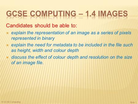 © GCSE Computing Candidates should be able to:  explain the representation of an image as a series of pixels represented in binary  explain the need.