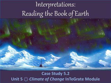 Interpretations: Reading the Book of Earth Case Study 5.2 Unit 5 ҉ Climate of Change InTeGrate Module.