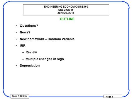 ENGINEERING ECONOMICS ISE460 SESSION 16 June 23, 2015 Geza P. Bottlik Page 1 OUTLINE Questions? News? New homework – Random Variable IRR –Review –Multiple.