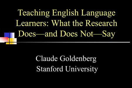 Claude Goldenberg Stanford University Teaching English Language Learners: What the Research Does—and Does Not—Say.