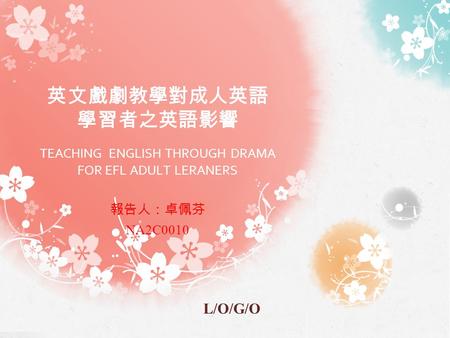 L/O/G/O 英文戲劇教學對成人英語 學習者之英語影響 TEACHING ENGLISH THROUGH DRAMA FOR EFL ADULT LERANERS 報告人：卓佩芬 NA2C0010.