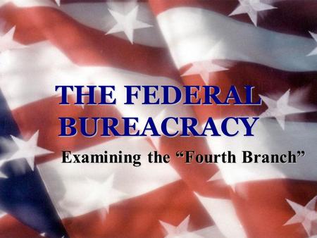 THE FEDERAL BUREACRACY Examining the “Fourth Branch”