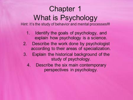 Chapter 1 What is Psychology Hint: It’s the study of behavior and mental processes!!! Identify the goals of psychology, and explain how psychology is a.