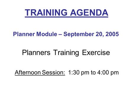 Planner Module – September 20, 2005 Planners Training Exercise Afternoon Session: 1:30 pm to 4:00 pm TRAINING AGENDA.