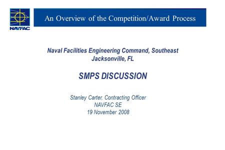 An Overview of the Competition/Award Process Naval Facilities Engineering Command, Southeast Jacksonville, FL SMPS DISCUSSION Stanley Carter, Contracting.