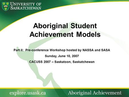 Aboriginal Student Achievement Models Part II: Pre-conference Workshop hosted by NASSA and SASA Sunday, June 10, 2007 CACUSS 2007 – Saskatoon, Saskatchewan.