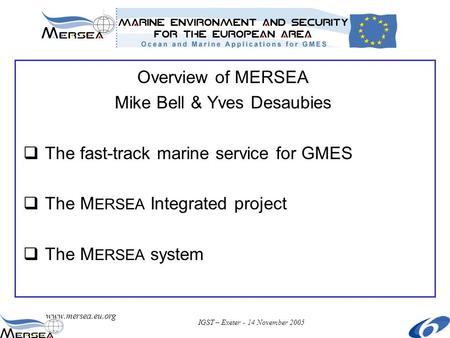 Www.mersea.eu.org IGST – Exeter - 14 November 2005 Overview of MERSEA Mike Bell & Yves Desaubies  The fast-track marine service for GMES  The M ERSEA.