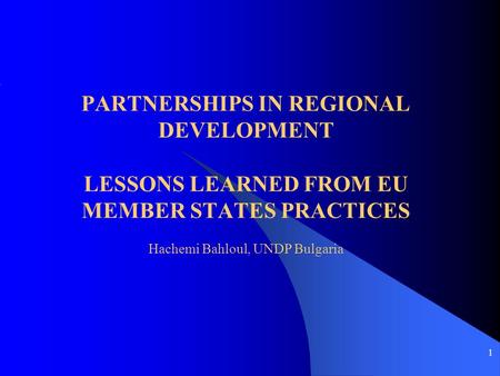 1 PARTNERSHIPS IN REGIONAL DEVELOPMENT LESSONS LEARNED FROM EU MEMBER STATES PRACTICES Hachemi Bahloul, UNDP Bulgaria.