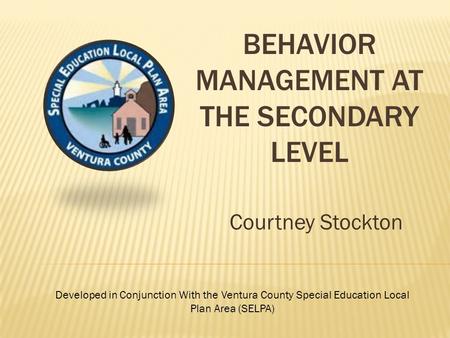 BEHAVIOR MANAGEMENT AT THE SECONDARY LEVEL Courtney Stockton Developed in Conjunction With the Ventura County Special Education Local Plan Area (SELPA)