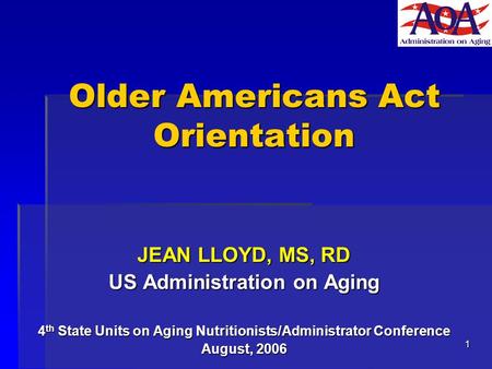 1 Older Americans Act Orientation JEAN LLOYD, MS, RD US Administration on Aging 4 th State Units on Aging Nutritionists/Administrator Conference August,