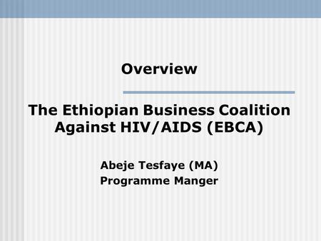 Overview The Ethiopian Business Coalition Against HIV/AIDS (EBCA) Abeje Tesfaye (MA) Programme Manger.