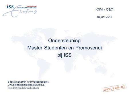 KNVI - O&O 18 juni 2015 Ondersteuning Master Studenten en Promovendi bij ISS Saskia Scheffer, informatiespecialist Universiteitsbibliotheek EUR/ISS (met.