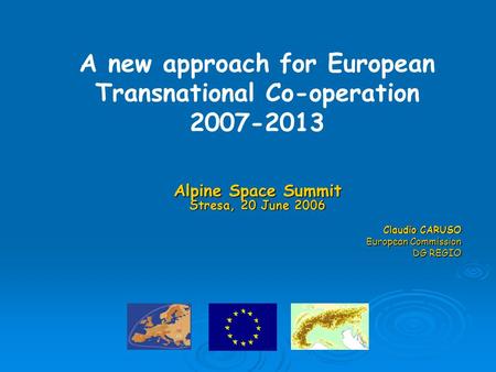 Alpine Space Summit Stresa, 20 June 2006 Claudio CARUSO European Commission DG REGIO A new approach for European Transnational Co-operation 2007-2013.