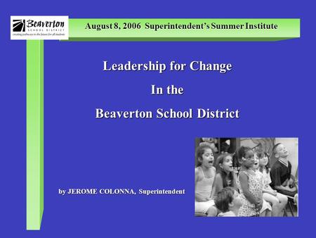 August 8, 2006 Superintendent’s Summer Institute Leadership for Change In the Beaverton School District by JEROME COLONNA, Superintendent.