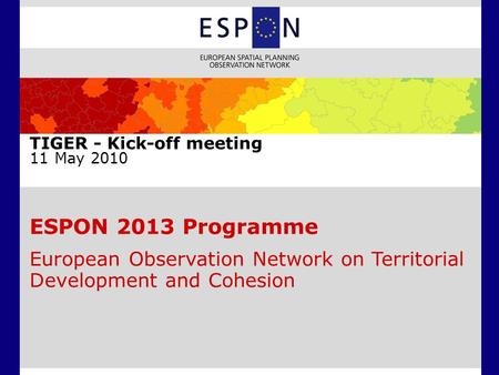 ESPON 2013 Programme European Observation Network on Territorial Development and Cohesion TIGER - Kick-off meeting 11 May 2010.