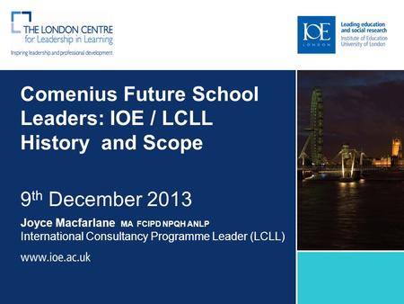 Comenius Future School Leaders: IOE / LCLL History and Scope 9 th December 2013 Joyce Macfarlane MA FCIPD NPQH ANLP International Consultancy Programme.