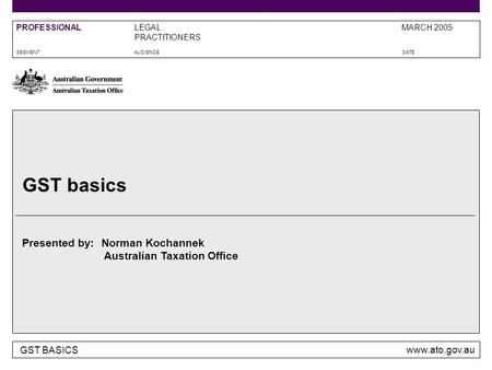 GST BASICS www.ato.gov.au Presented by: Australian Taxation Office SEGMENTAUDIENCEDATE LEGAL PRACTITIONERS MARCH 2005PROFESSIONAL GST basics Norman Kochannek.