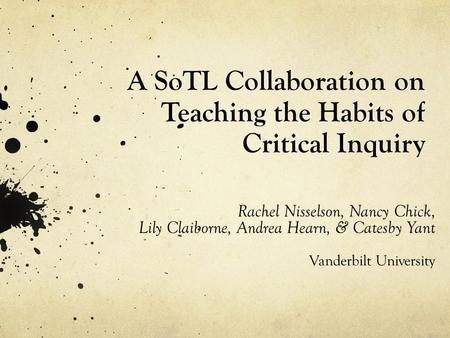 A SoTL Collaboration on Teaching the Habits of Critical Inquiry Rachel Nisselson, Nancy Chick, Lily Claiborne, Andrea Hearn, & Catesby Yant Vanderbilt.