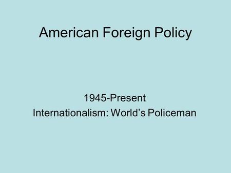 American Foreign Policy 1945-Present Internationalism: World’s Policeman.