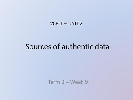 Sources of authentic data Term 2 – Week 9 VCE IT – UNIT 2.