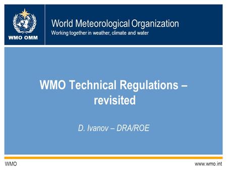 World Meteorological Organization Working together in weather, climate and water WMO OMM WMO www.wmo.int WMO Technical Regulations – revisited D. Ivanov.