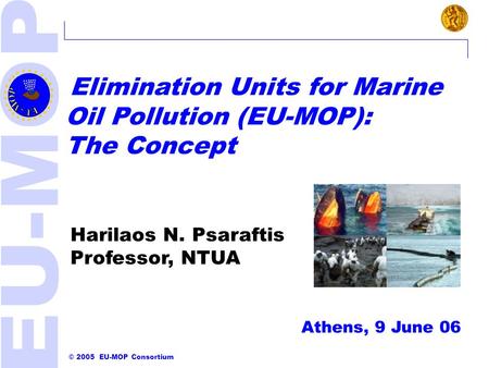 © 2005 EU-MOP Consortium Athens, 9 June 06 EU-MOP OVERVIEW Elimination Units for Marine Oil Pollution (EU-MOP): The Concept Harilaos N. Psaraftis Professor,