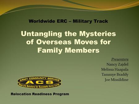 Presenters Nancy Zajdel Melissa Haapala Tammye Braddy Joe Missildine Relocation Readiness Program Worldwide ERC – Military Track Untangling the Mysteries.