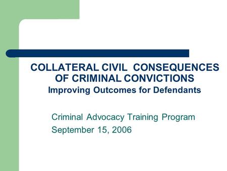 COLLATERAL CIVIL CONSEQUENCES OF CRIMINAL CONVICTIONS Improving Outcomes for Defendants Criminal Advocacy Training Program September 15, 2006.