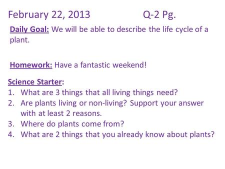 February 22, 2013Q-2 Pg. Daily Goal: We will be able to describe the life cycle of a plant. Homework: Have a fantastic weekend! Science Starter: 1.What.