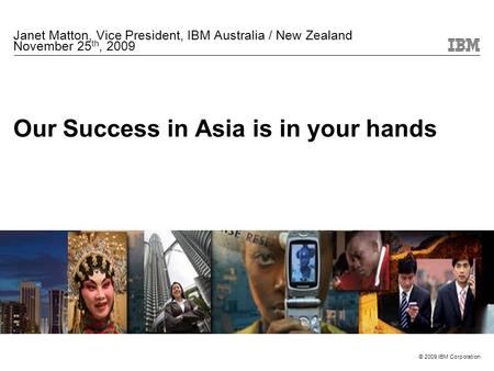 © 2009 IBM Corporation Our Success in Asia is in your hands Janet Matton, Vice President, IBM Australia / New Zealand November 25 th, 2009.