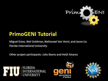 PrimoGENI Tutorial Miguel Erazo, Neil Goldman, Nathanael Van Vorst, and Jason Liu Florida International University Other project participants: Julio Ibarra.