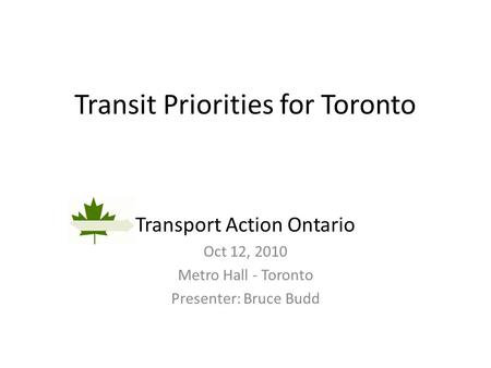 Transit Priorities for Toronto Transport Action Ontario Oct 12, 2010 Metro Hall - Toronto Presenter: Bruce Budd.