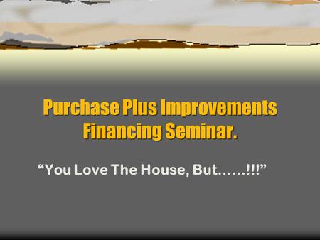 Purchase Plus Improvements Financing Seminar. “You Love The House, But……!!!”