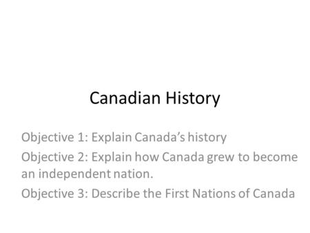 Canadian History Objective 1: Explain Canada’s history Objective 2: Explain how Canada grew to become an independent nation. Objective 3: Describe the.