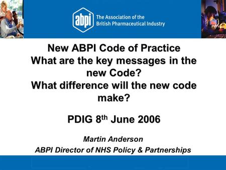 New ABPI Code of Practice What are the key messages in the new Code? What difference will the new code make? PDIG 8 th June 2006 Martin Anderson ABPI Director.