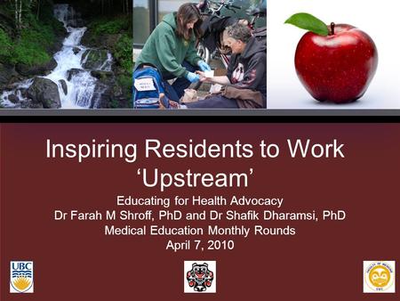 Inspiring Residents to Work ‘Upstream’ Educating for Health Advocacy Dr Farah M Shroff, PhD and Dr Shafik Dharamsi, PhD Medical Education Monthly Rounds.